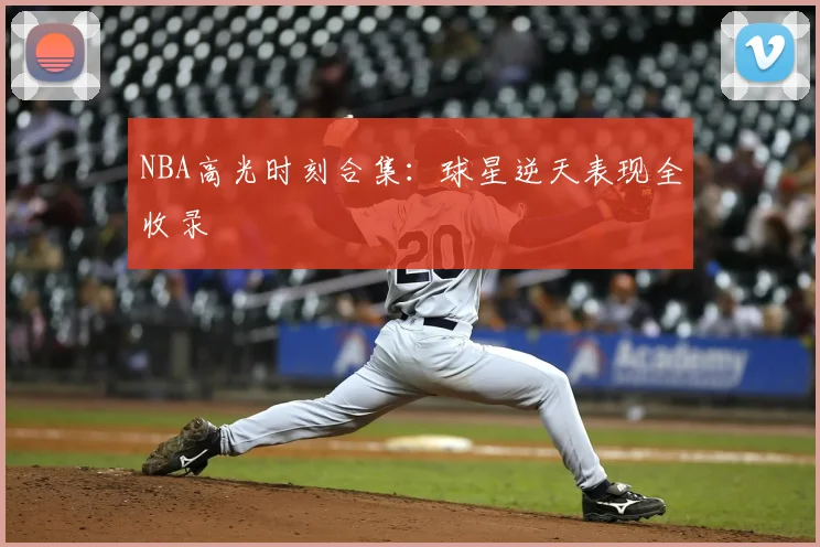 NBA高光时刻合集:球星逆天表现全收录