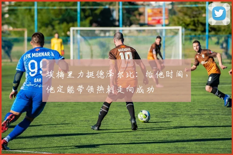埃梅里力挺德泽尔比：给他时间，他定能带领热刺走向成功