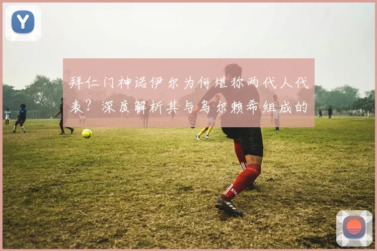 拜仁门神诺伊尔为何堪称两代人代表?深度解析其与乌尔赖希组成的欧洲顶级门将配置