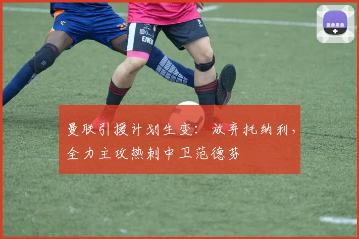 曼联引援计划生变：放弃托纳利，全力主攻热刺中卫范德芬