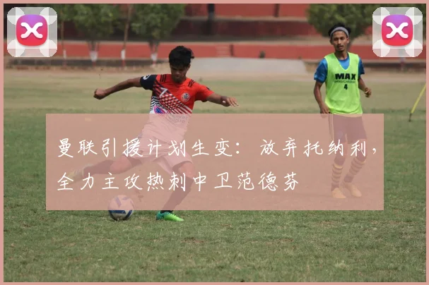 曼联引援计划生变:放弃托纳利,全力主攻热刺中卫范德芬