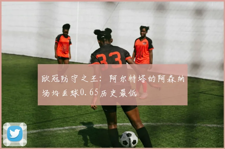 欧冠防守之王:阿尔特塔的阿森纳场均丢球0.65历史最低