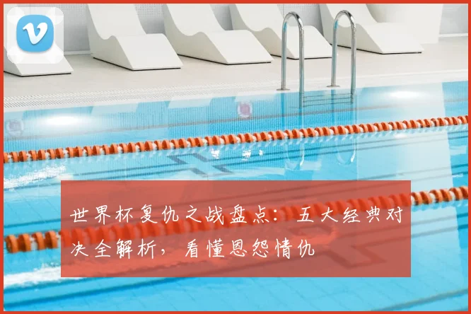 世界杯复仇之战盘点：五大经典对决全解析，看懂恩怨情仇